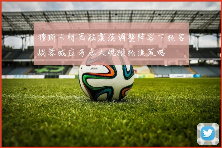 穆斯卡特因脑震荡调整阵容下轮客战蓉城应考虑大规模轮换策略