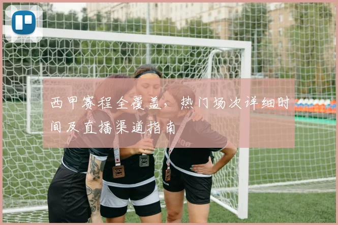 西甲赛程全覆盖，热门场次详细时间及直播渠道指南