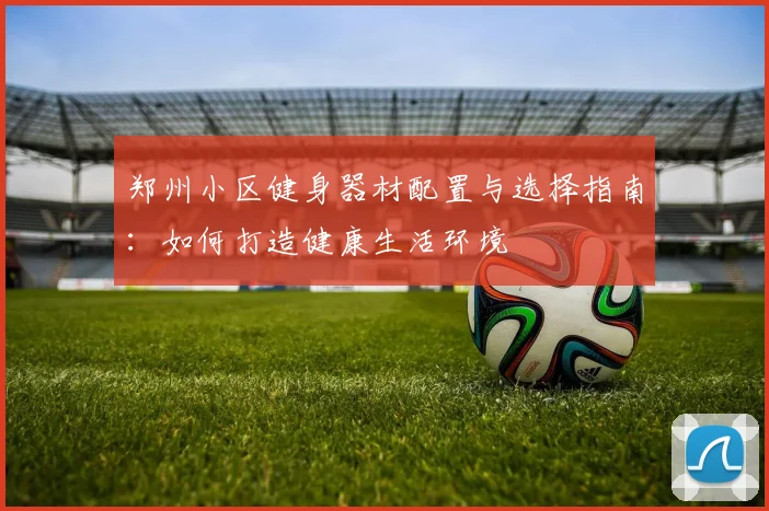 郑州小区健身器材配置与选择指南：如何打造健康生活环境