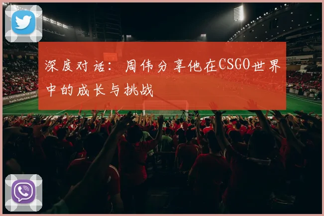 深度对话：周伟分享他在CSGO世界中的成长与挑战